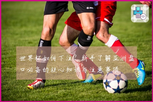 世界杯如何下注？新手了解亚洲盘口必备的核心知识与注意事项