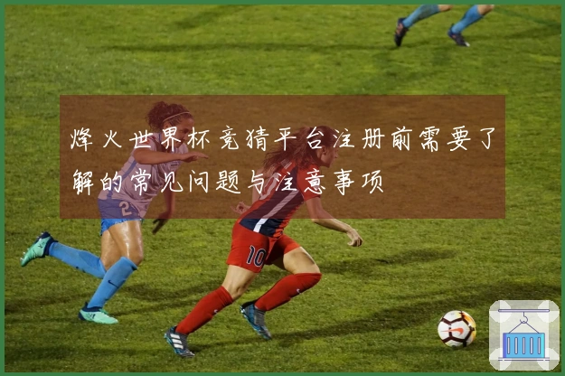 烽火世界杯竞猜平台注册前需要了解的常见问题与注意事项